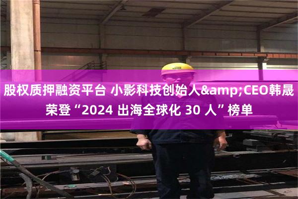 股权质押融资平台 小影科技创始人&CEO韩晟荣登“2024 出海全球化 30 人”榜单