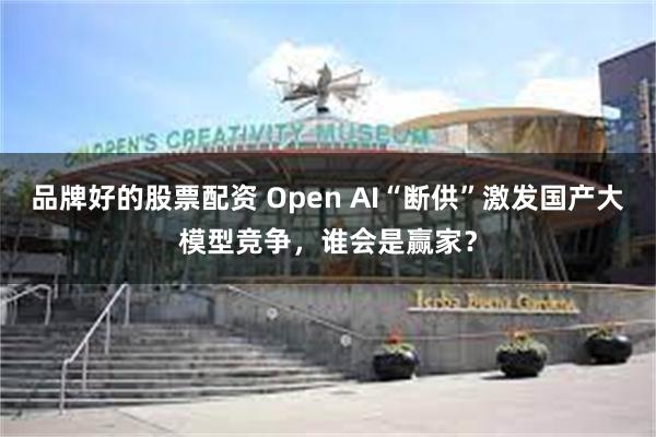 品牌好的股票配资 Open AI“断供”激发国产大模型竞争，谁会是赢家？