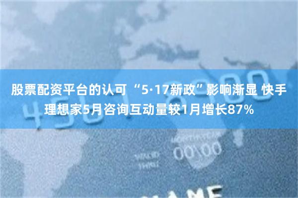 股票配资平台的认可 “5·17新政”影响渐显 快手理想家5月咨询互动量较1月增长87%