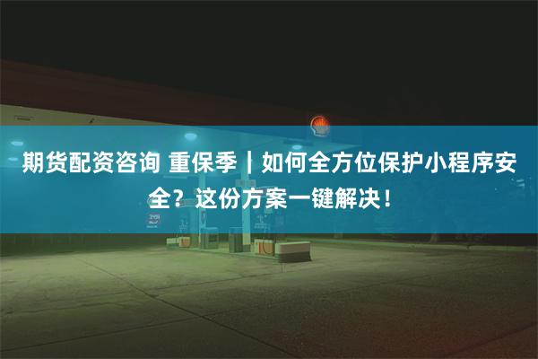 期货配资咨询 重保季｜如何全方位保护小程序安全？这份方案一键解决！