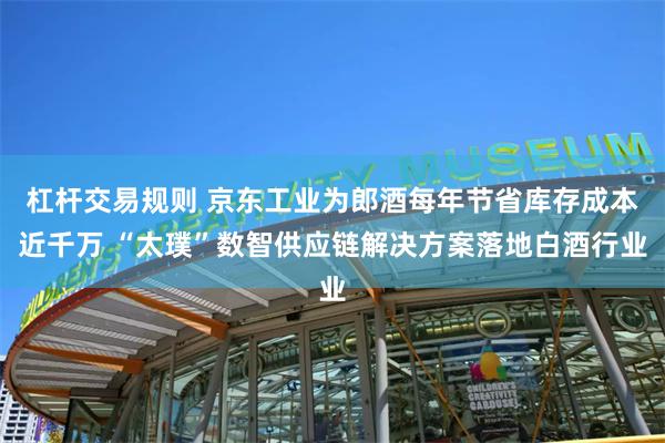 杠杆交易规则 京东工业为郎酒每年节省库存成本近千万 “太璞”数智供应链解决方案落地白酒行业