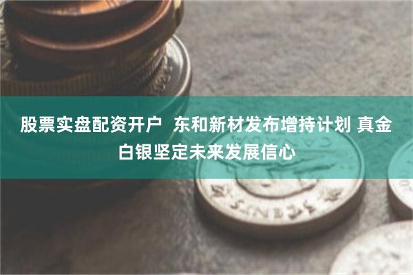 股票实盘配资开户  东和新材发布增持计划 真金白银坚定未来发展信心