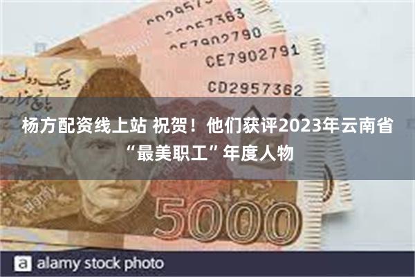 杨方配资线上站 祝贺！他们获评2023年云南省“最美职工”年度人物