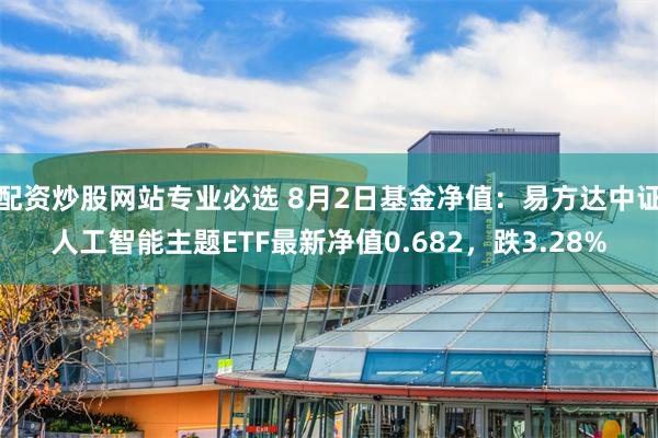 配资炒股网站专业必选 8月2日基金净值：易方达中证人工智能主题ETF最新净值0.682，跌3.28%