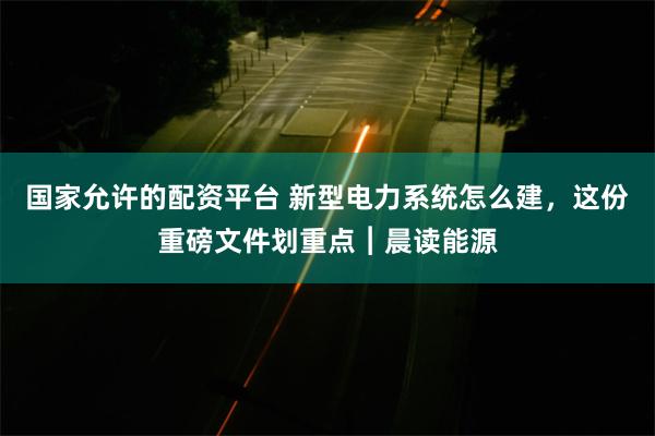 国家允许的配资平台 新型电力系统怎么建，这份重磅文件划重点︱晨读能源