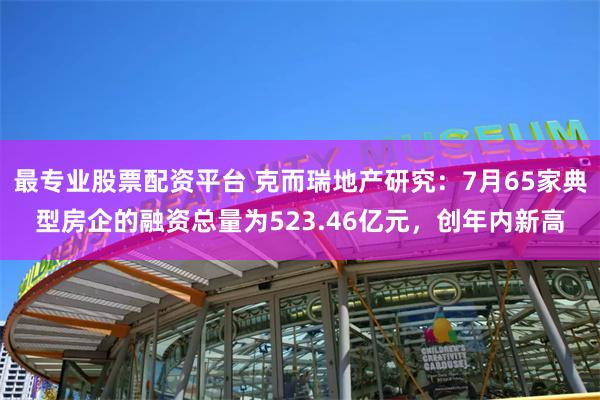 最专业股票配资平台 克而瑞地产研究：7月65家典型房企的融资总量为523.46亿元，创年内新高