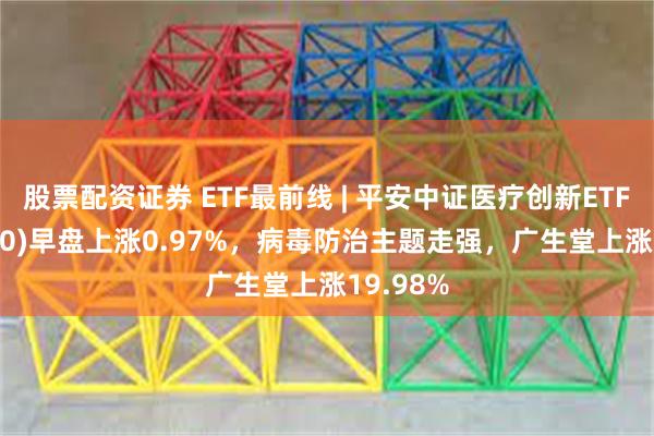 股票配资证券 ETF最前线 | 平安中证医疗创新ETF(516820)早盘上涨0.97%，病毒防治主题走强，广生堂上涨19.98%