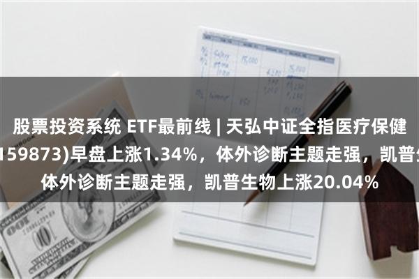 股票投资系统 ETF最前线 | 天弘中证全指医疗保健设备与服务ETF(159873)早盘上涨1.34%，体外诊断主题走强，凯普生物上涨20.04%