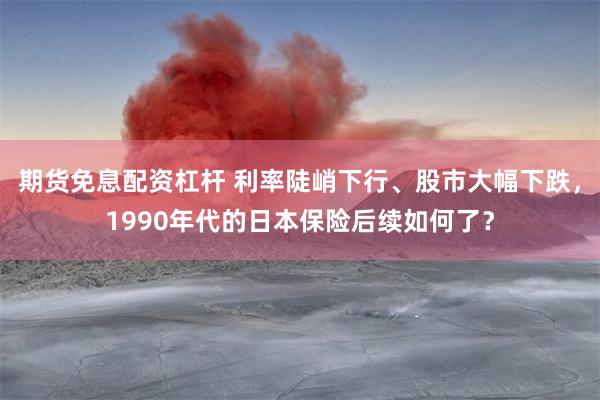 期货免息配资杠杆 利率陡峭下行、股市大幅下跌，1990年代的日本保险后续如何了？