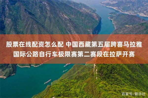 股票在线配资怎么配 中国西藏第五届跨喜马拉雅国际公路自行车极限赛第二赛段在拉萨开赛