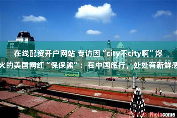 在线配资开户网站 专访因“city不city啊”爆火的美国网红“保保熊”：在中国旅行，处处有新鲜感