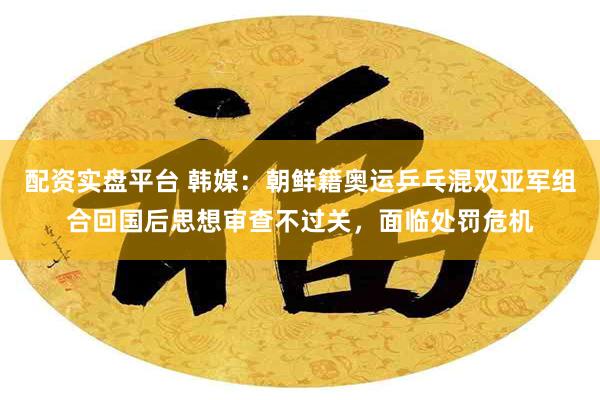 配资实盘平台 韩媒：朝鲜籍奥运乒乓混双亚军组合回国后思想审查不过关，面临处罚危机