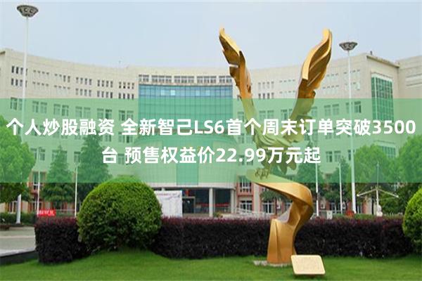 个人炒股融资 全新智己LS6首个周末订单突破3500台 预售权益价22.99万元起