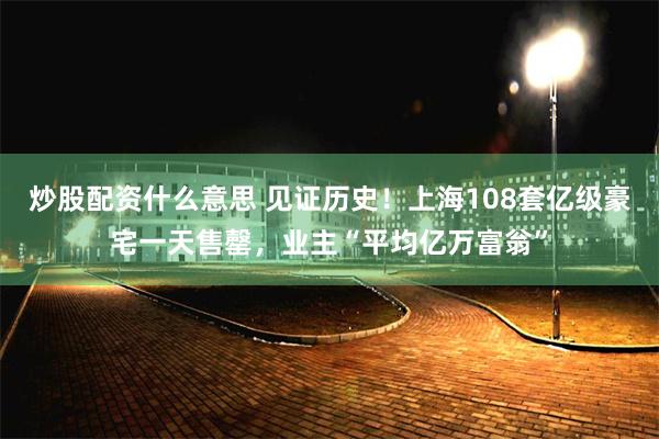 炒股配资什么意思 见证历史！上海108套亿级豪宅一天售罄，业主“平均亿万富翁”