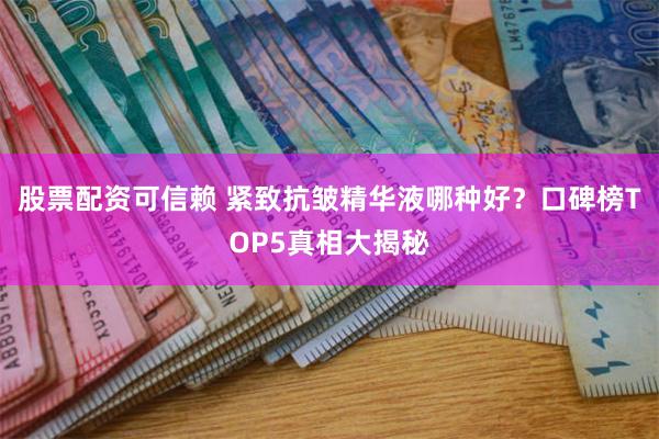 股票配资可信赖 紧致抗皱精华液哪种好？口碑榜TOP5真相大揭秘