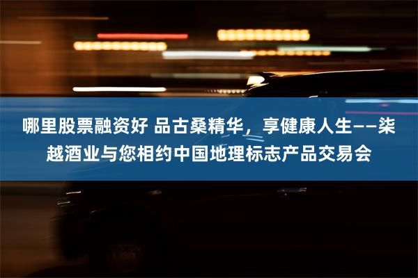 哪里股票融资好 品古桑精华，享健康人生——柒越酒业与您相约中国地理标志产品交易会