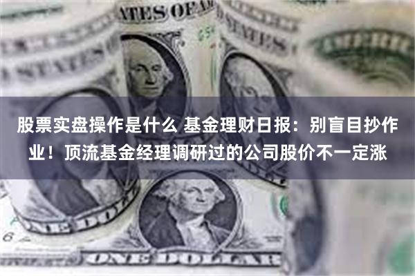 股票实盘操作是什么 基金理财日报：别盲目抄作业！顶流基金经理调研过的公司股价不一定涨