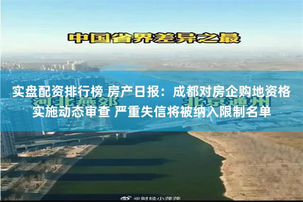 实盘配资排行榜 房产日报：成都对房企购地资格实施动态审查 严重失信将被纳入限制名单