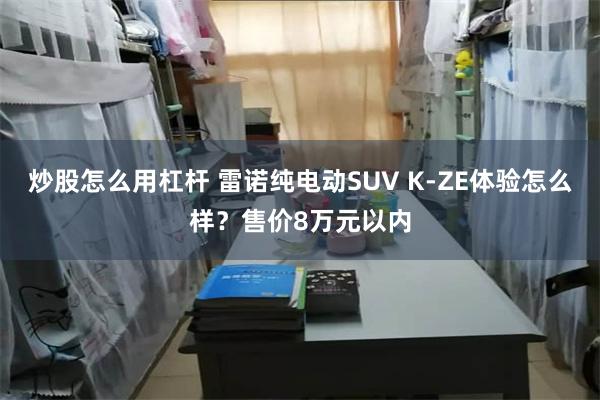 炒股怎么用杠杆 雷诺纯电动SUV K-ZE体验怎么样？售价8万元以内