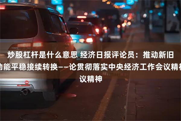 炒股杠杆是什么意思 经济日报评论员：推动新旧动能平稳接续转换——论贯彻落实中央经济工作会议精神