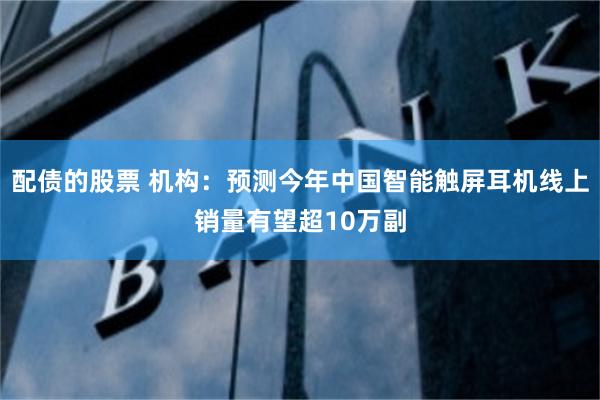 配债的股票 机构：预测今年中国智能触屏耳机线上销量有望超10万副