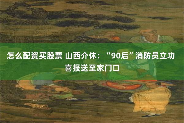 怎么配资买股票 山西介休：“90后”消防员立功 喜报送至家门口