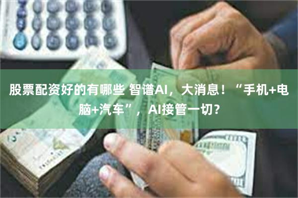 股票配资好的有哪些 智谱AI，大消息！“手机+电脑+汽车”，AI接管一切？