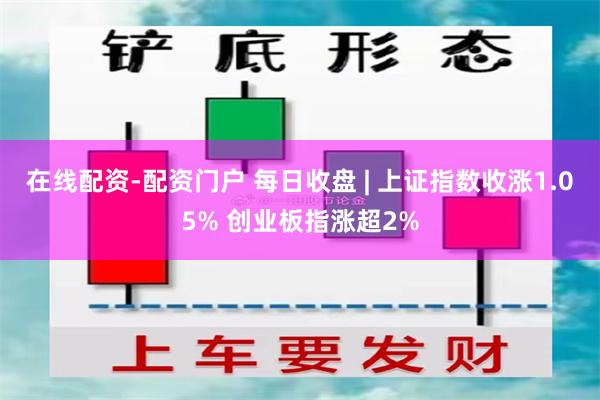 在线配资-配资门户 每日收盘 | 上证指数收涨1.05% 创业板指涨超2%