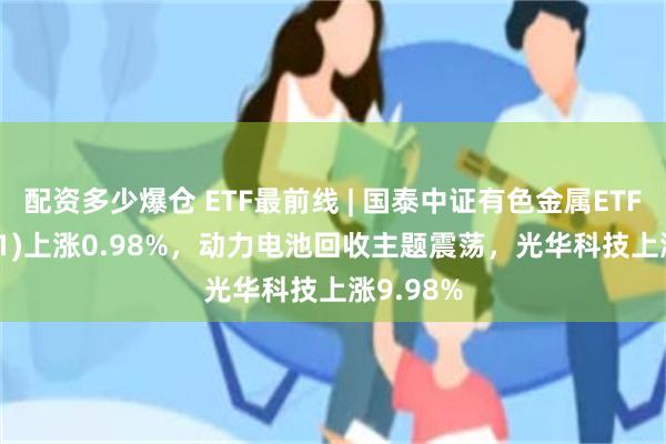 配资多少爆仓 ETF最前线 | 国泰中证有色金属ETF(159881)上涨0.98%，动力电池回收主题震荡，光华科技上涨9.98%