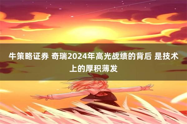 牛策略证券 奇瑞2024年高光战绩的背后 是技术上的厚积薄发