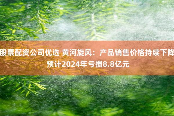 股票配资公司优选 黄河旋风：产品销售价格持续下降 预计2024年亏损8.8亿元