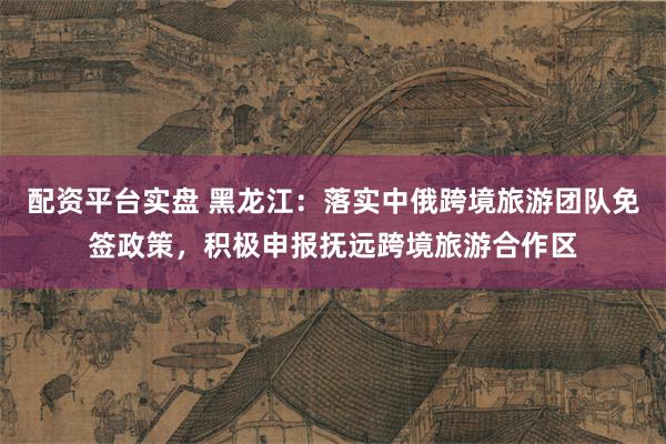 配资平台实盘 黑龙江：落实中俄跨境旅游团队免签政策，积极申报抚远跨境旅游合作区