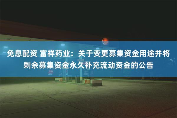 免息配资 富祥药业：关于变更募集资金用途并将剩余募集资金永久补充流动资金的公告