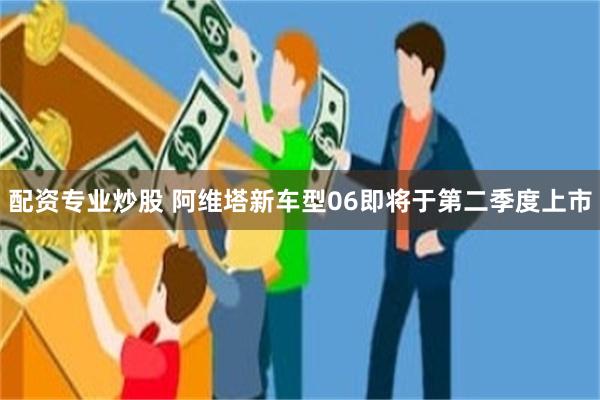 配资专业炒股 阿维塔新车型06即将于第二季度上市