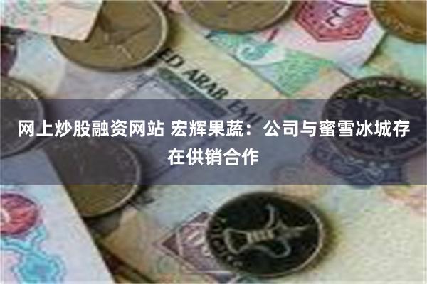 网上炒股融资网站 宏辉果蔬：公司与蜜雪冰城存在供销合作