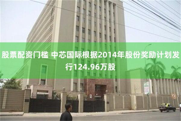 股票配资门槛 中芯国际根据2014年股份奖励计划发行124.96万股