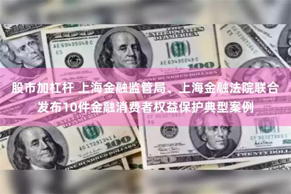 股市加杠杆 上海金融监管局、上海金融法院联合发布10件金融消费者权益保护典型案例